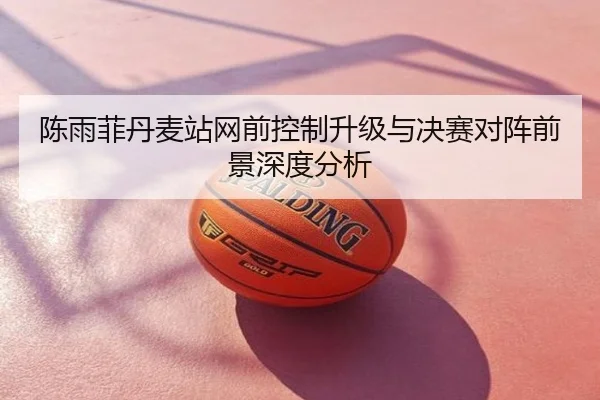 陈雨菲丹麦站网前控制升级与决赛对阵前景深度分析